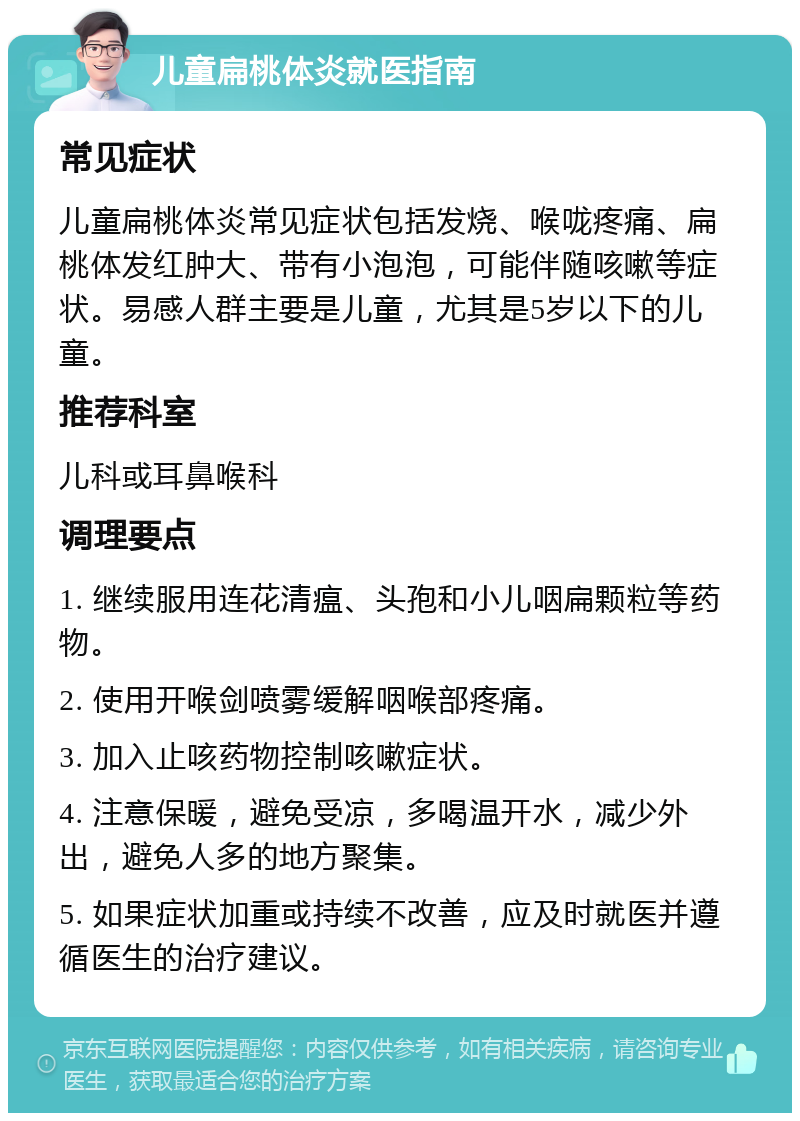 儿童扁桃体炎就医指南 常见症状 儿童扁桃体炎常见症状包括发烧、喉咙疼痛、扁桃体发红肿大、带有小泡泡，可能伴随咳嗽等症状。易感人群主要是儿童，尤其是5岁以下的儿童。 推荐科室 儿科或耳鼻喉科 调理要点 1. 继续服用连花清瘟、头孢和小儿咽扁颗粒等药物。 2. 使用开喉剑喷雾缓解咽喉部疼痛。 3. 加入止咳药物控制咳嗽症状。 4. 注意保暖，避免受凉，多喝温开水，减少外出，避免人多的地方聚集。 5. 如果症状加重或持续不改善，应及时就医并遵循医生的治疗建议。