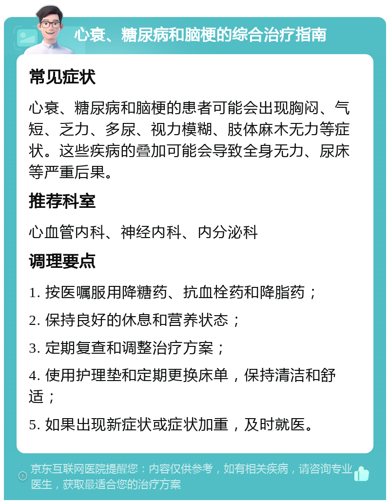 心衰、糖尿病和脑梗的综合治疗指南 常见症状 心衰、糖尿病和脑梗的患者可能会出现胸闷、气短、乏力、多尿、视力模糊、肢体麻木无力等症状。这些疾病的叠加可能会导致全身无力、尿床等严重后果。 推荐科室 心血管内科、神经内科、内分泌科 调理要点 1. 按医嘱服用降糖药、抗血栓药和降脂药； 2. 保持良好的休息和营养状态； 3. 定期复查和调整治疗方案； 4. 使用护理垫和定期更换床单，保持清洁和舒适； 5. 如果出现新症状或症状加重，及时就医。