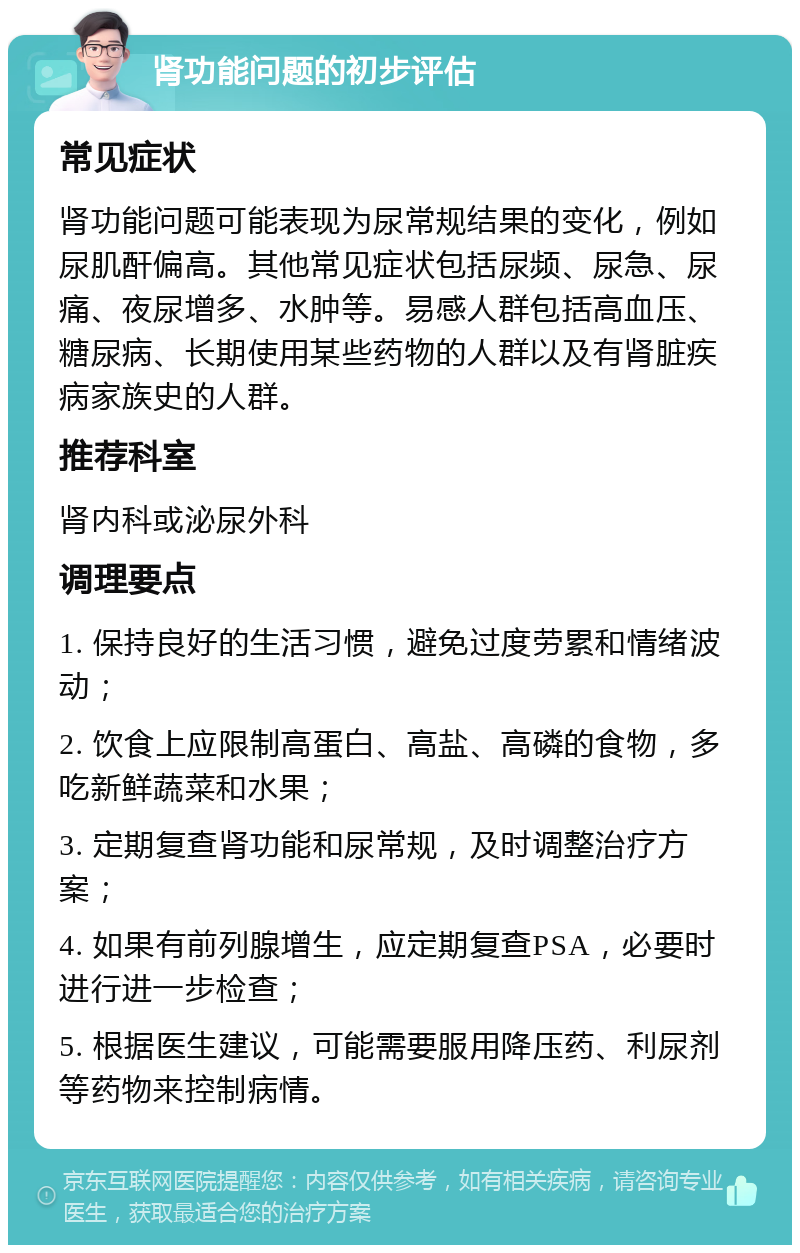 肾功能问题的初步评估 常见症状 肾功能问题可能表现为尿常规结果的变化，例如尿肌酐偏高。其他常见症状包括尿频、尿急、尿痛、夜尿增多、水肿等。易感人群包括高血压、糖尿病、长期使用某些药物的人群以及有肾脏疾病家族史的人群。 推荐科室 肾内科或泌尿外科 调理要点 1. 保持良好的生活习惯，避免过度劳累和情绪波动； 2. 饮食上应限制高蛋白、高盐、高磷的食物，多吃新鲜蔬菜和水果； 3. 定期复查肾功能和尿常规，及时调整治疗方案； 4. 如果有前列腺增生，应定期复查PSA，必要时进行进一步检查； 5. 根据医生建议，可能需要服用降压药、利尿剂等药物来控制病情。