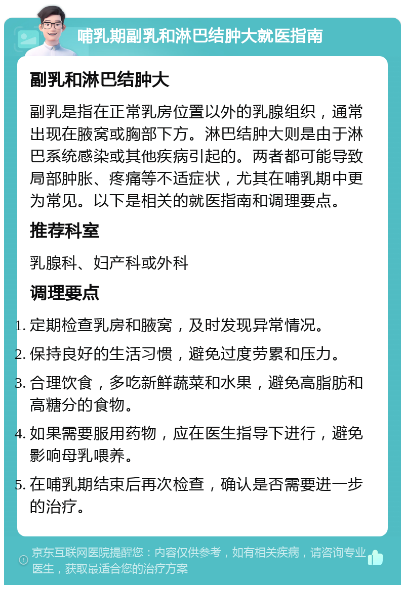 哺乳期副乳和淋巴结肿大就医指南 副乳和淋巴结肿大 副乳是指在正常乳房位置以外的乳腺组织，通常出现在腋窝或胸部下方。淋巴结肿大则是由于淋巴系统感染或其他疾病引起的。两者都可能导致局部肿胀、疼痛等不适症状，尤其在哺乳期中更为常见。以下是相关的就医指南和调理要点。 推荐科室 乳腺科、妇产科或外科 调理要点 定期检查乳房和腋窝，及时发现异常情况。 保持良好的生活习惯，避免过度劳累和压力。 合理饮食，多吃新鲜蔬菜和水果，避免高脂肪和高糖分的食物。 如果需要服用药物，应在医生指导下进行，避免影响母乳喂养。 在哺乳期结束后再次检查，确认是否需要进一步的治疗。