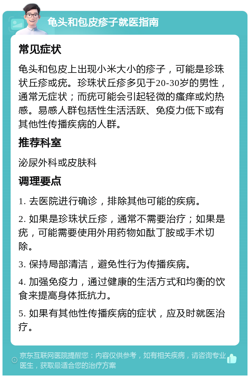 龟头和包皮疹子就医指南 常见症状 龟头和包皮上出现小米大小的疹子，可能是珍珠状丘疹或疣。珍珠状丘疹多见于20-30岁的男性，通常无症状；而疣可能会引起轻微的瘙痒或灼热感。易感人群包括性生活活跃、免疫力低下或有其他性传播疾病的人群。 推荐科室 泌尿外科或皮肤科 调理要点 1. 去医院进行确诊，排除其他可能的疾病。 2. 如果是珍珠状丘疹，通常不需要治疗；如果是疣，可能需要使用外用药物如酞丁胺或手术切除。 3. 保持局部清洁，避免性行为传播疾病。 4. 加强免疫力，通过健康的生活方式和均衡的饮食来提高身体抵抗力。 5. 如果有其他性传播疾病的症状，应及时就医治疗。