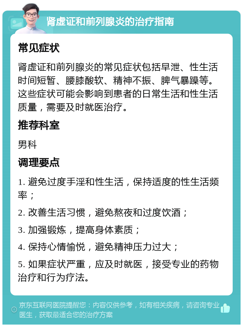 肾虚证和前列腺炎的治疗指南 常见症状 肾虚证和前列腺炎的常见症状包括早泄、性生活时间短暂、腰膝酸软、精神不振、脾气暴躁等。这些症状可能会影响到患者的日常生活和性生活质量，需要及时就医治疗。 推荐科室 男科 调理要点 1. 避免过度手淫和性生活，保持适度的性生活频率； 2. 改善生活习惯，避免熬夜和过度饮酒； 3. 加强锻炼，提高身体素质； 4. 保持心情愉悦，避免精神压力过大； 5. 如果症状严重，应及时就医，接受专业的药物治疗和行为疗法。