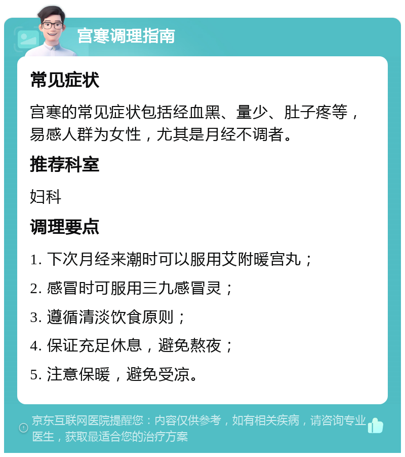 宫寒调理指南 常见症状 宫寒的常见症状包括经血黑、量少、肚子疼等，易感人群为女性，尤其是月经不调者。 推荐科室 妇科 调理要点 1. 下次月经来潮时可以服用艾附暖宫丸； 2. 感冒时可服用三九感冒灵； 3. 遵循清淡饮食原则； 4. 保证充足休息，避免熬夜； 5. 注意保暖，避免受凉。