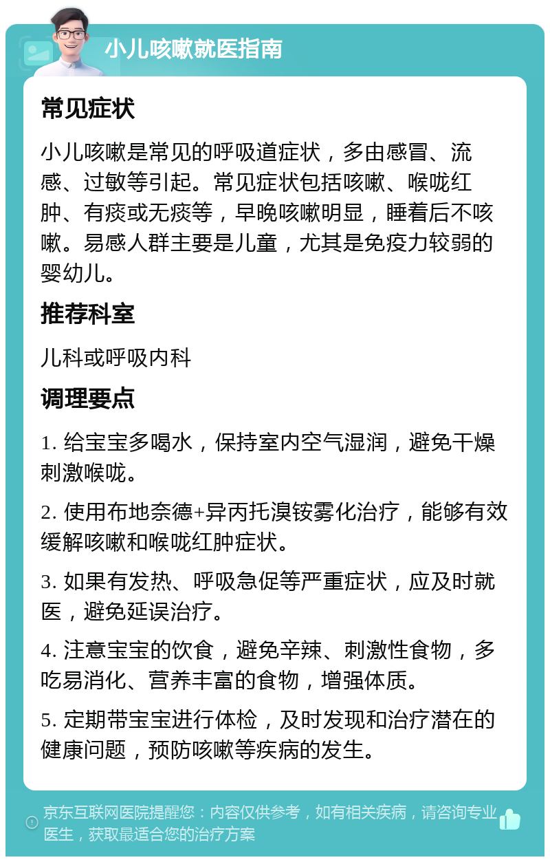 小儿咳嗽就医指南 常见症状 小儿咳嗽是常见的呼吸道症状，多由感冒、流感、过敏等引起。常见症状包括咳嗽、喉咙红肿、有痰或无痰等，早晚咳嗽明显，睡着后不咳嗽。易感人群主要是儿童，尤其是免疫力较弱的婴幼儿。 推荐科室 儿科或呼吸内科 调理要点 1. 给宝宝多喝水，保持室内空气湿润，避免干燥刺激喉咙。 2. 使用布地奈德+异丙托溴铵雾化治疗，能够有效缓解咳嗽和喉咙红肿症状。 3. 如果有发热、呼吸急促等严重症状，应及时就医，避免延误治疗。 4. 注意宝宝的饮食，避免辛辣、刺激性食物，多吃易消化、营养丰富的食物，增强体质。 5. 定期带宝宝进行体检，及时发现和治疗潜在的健康问题，预防咳嗽等疾病的发生。