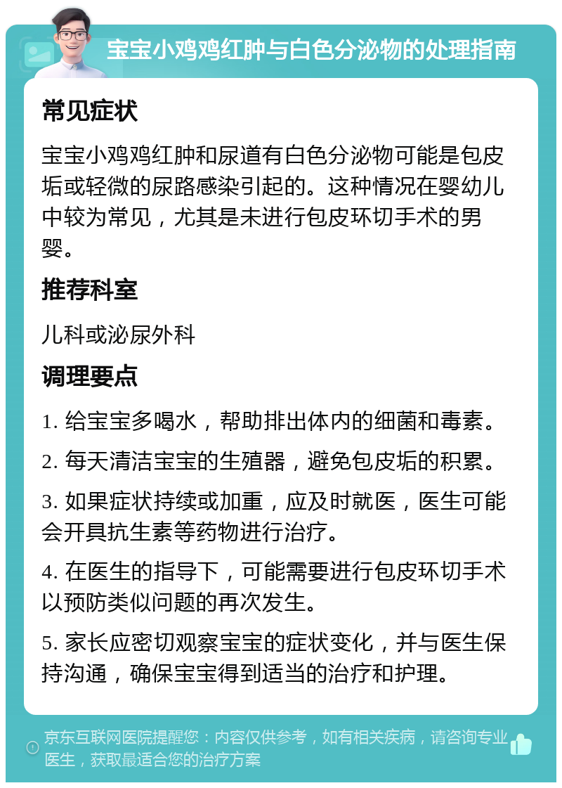 宝宝小鸡鸡红肿与白色分泌物的处理指南 常见症状 宝宝小鸡鸡红肿和尿道有白色分泌物可能是包皮垢或轻微的尿路感染引起的。这种情况在婴幼儿中较为常见，尤其是未进行包皮环切手术的男婴。 推荐科室 儿科或泌尿外科 调理要点 1. 给宝宝多喝水，帮助排出体内的细菌和毒素。 2. 每天清洁宝宝的生殖器，避免包皮垢的积累。 3. 如果症状持续或加重，应及时就医，医生可能会开具抗生素等药物进行治疗。 4. 在医生的指导下，可能需要进行包皮环切手术以预防类似问题的再次发生。 5. 家长应密切观察宝宝的症状变化，并与医生保持沟通，确保宝宝得到适当的治疗和护理。