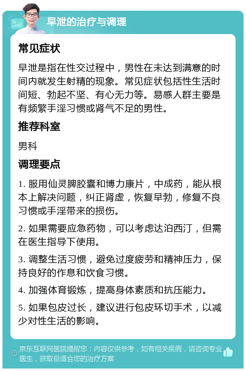 早泄的治疗与调理 常见症状 早泄是指在性交过程中，男性在未达到满意的时间内就发生射精的现象。常见症状包括性生活时间短、勃起不坚、有心无力等。易感人群主要是有频繁手淫习惯或肾气不足的男性。 推荐科室 男科 调理要点 1. 服用仙灵脾胶囊和博力康片，中成药，能从根本上解决问题，纠正肾虚，恢复早勃，修复不良习惯或手淫带来的损伤。 2. 如果需要应急药物，可以考虑达泊西汀，但需在医生指导下使用。 3. 调整生活习惯，避免过度疲劳和精神压力，保持良好的作息和饮食习惯。 4. 加强体育锻炼，提高身体素质和抗压能力。 5. 如果包皮过长，建议进行包皮环切手术，以减少对性生活的影响。