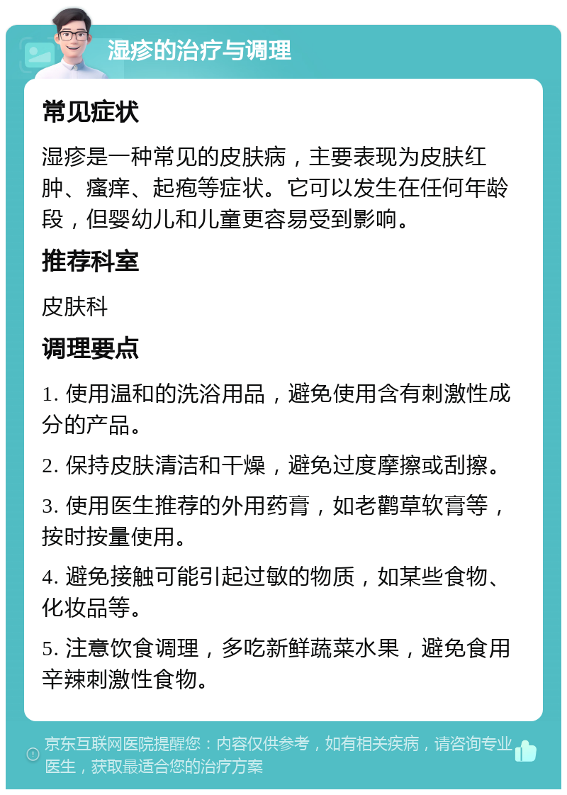 湿疹的治疗与调理 常见症状 湿疹是一种常见的皮肤病，主要表现为皮肤红肿、瘙痒、起疱等症状。它可以发生在任何年龄段，但婴幼儿和儿童更容易受到影响。 推荐科室 皮肤科 调理要点 1. 使用温和的洗浴用品，避免使用含有刺激性成分的产品。 2. 保持皮肤清洁和干燥，避免过度摩擦或刮擦。 3. 使用医生推荐的外用药膏，如老鹳草软膏等，按时按量使用。 4. 避免接触可能引起过敏的物质，如某些食物、化妆品等。 5. 注意饮食调理，多吃新鲜蔬菜水果，避免食用辛辣刺激性食物。