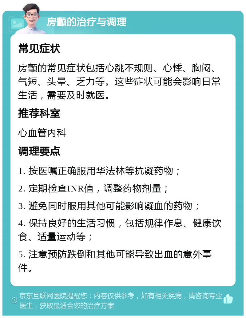 房颤的治疗与调理 常见症状 房颤的常见症状包括心跳不规则、心悸、胸闷、气短、头晕、乏力等。这些症状可能会影响日常生活，需要及时就医。 推荐科室 心血管内科 调理要点 1. 按医嘱正确服用华法林等抗凝药物； 2. 定期检查INR值，调整药物剂量； 3. 避免同时服用其他可能影响凝血的药物； 4. 保持良好的生活习惯，包括规律作息、健康饮食、适量运动等； 5. 注意预防跌倒和其他可能导致出血的意外事件。