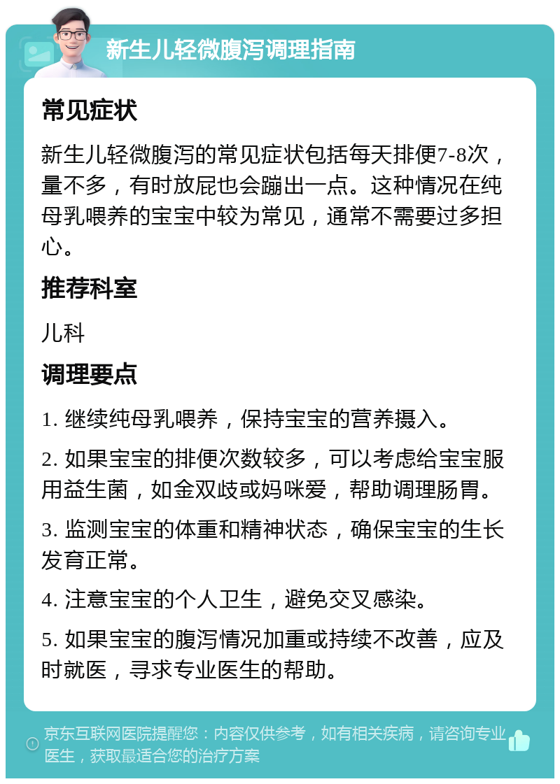 新生儿轻微腹泻调理指南 常见症状 新生儿轻微腹泻的常见症状包括每天排便7-8次，量不多，有时放屁也会蹦出一点。这种情况在纯母乳喂养的宝宝中较为常见，通常不需要过多担心。 推荐科室 儿科 调理要点 1. 继续纯母乳喂养，保持宝宝的营养摄入。 2. 如果宝宝的排便次数较多，可以考虑给宝宝服用益生菌，如金双歧或妈咪爱，帮助调理肠胃。 3. 监测宝宝的体重和精神状态，确保宝宝的生长发育正常。 4. 注意宝宝的个人卫生，避免交叉感染。 5. 如果宝宝的腹泻情况加重或持续不改善，应及时就医，寻求专业医生的帮助。