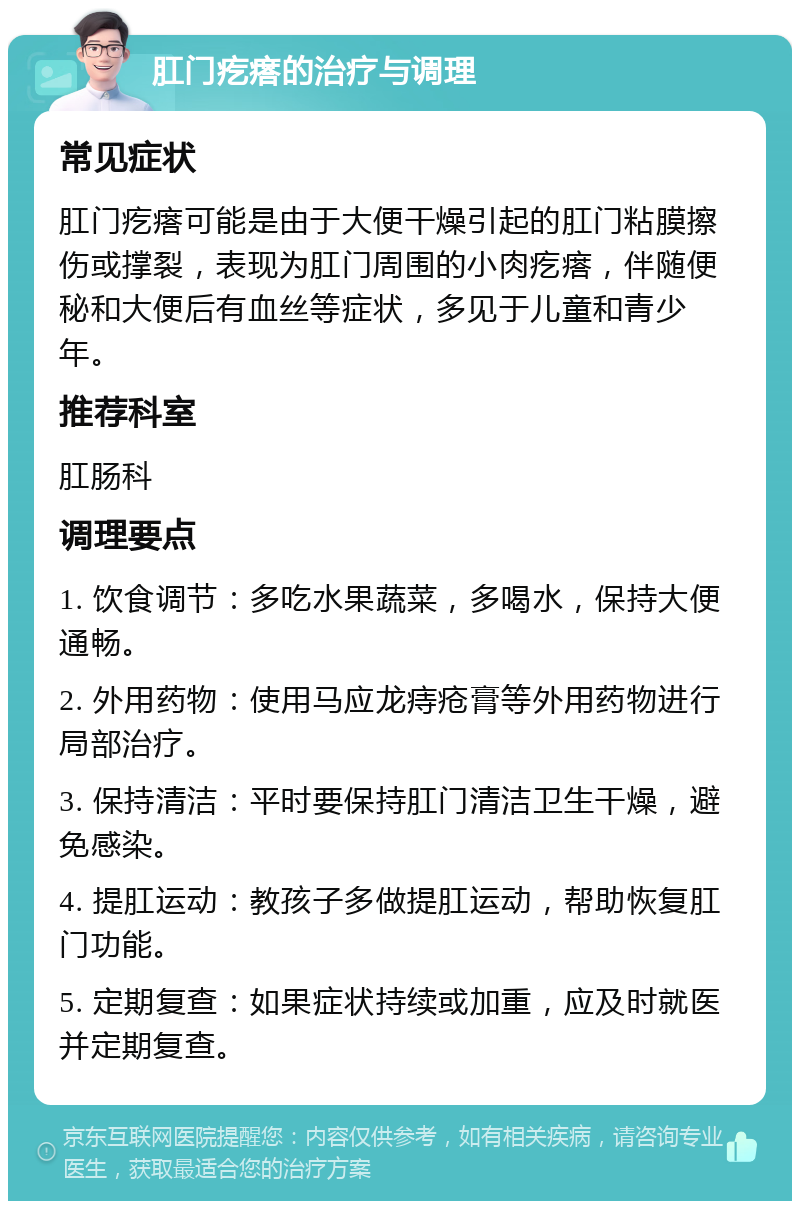 肛门疙瘩的治疗与调理 常见症状 肛门疙瘩可能是由于大便干燥引起的肛门粘膜擦伤或撑裂，表现为肛门周围的小肉疙瘩，伴随便秘和大便后有血丝等症状，多见于儿童和青少年。 推荐科室 肛肠科 调理要点 1. 饮食调节：多吃水果蔬菜，多喝水，保持大便通畅。 2. 外用药物：使用马应龙痔疮膏等外用药物进行局部治疗。 3. 保持清洁：平时要保持肛门清洁卫生干燥，避免感染。 4. 提肛运动：教孩子多做提肛运动，帮助恢复肛门功能。 5. 定期复查：如果症状持续或加重，应及时就医并定期复查。