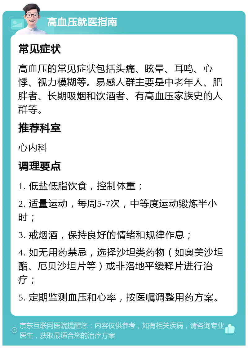 高血压就医指南 常见症状 高血压的常见症状包括头痛、眩晕、耳鸣、心悸、视力模糊等。易感人群主要是中老年人、肥胖者、长期吸烟和饮酒者、有高血压家族史的人群等。 推荐科室 心内科 调理要点 1. 低盐低脂饮食，控制体重； 2. 适量运动，每周5-7次，中等度运动锻炼半小时； 3. 戒烟酒，保持良好的情绪和规律作息； 4. 如无用药禁忌，选择沙坦类药物（如奥美沙坦酯、厄贝沙坦片等）或非洛地平缓释片进行治疗； 5. 定期监测血压和心率，按医嘱调整用药方案。