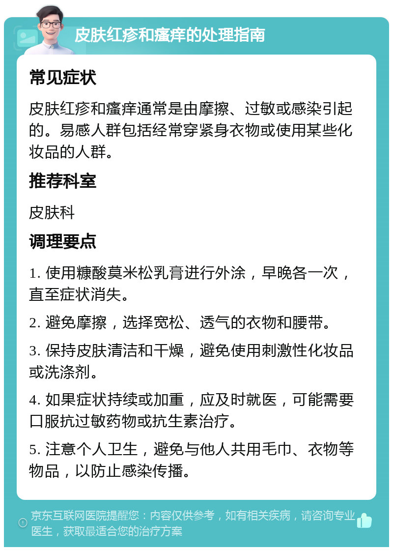 皮肤红疹和瘙痒的处理指南 常见症状 皮肤红疹和瘙痒通常是由摩擦、过敏或感染引起的。易感人群包括经常穿紧身衣物或使用某些化妆品的人群。 推荐科室 皮肤科 调理要点 1. 使用糠酸莫米松乳膏进行外涂，早晚各一次，直至症状消失。 2. 避免摩擦，选择宽松、透气的衣物和腰带。 3. 保持皮肤清洁和干燥，避免使用刺激性化妆品或洗涤剂。 4. 如果症状持续或加重，应及时就医，可能需要口服抗过敏药物或抗生素治疗。 5. 注意个人卫生，避免与他人共用毛巾、衣物等物品，以防止感染传播。