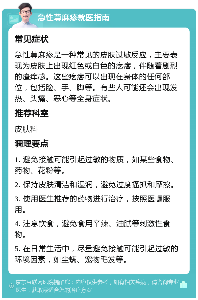 急性荨麻疹就医指南 常见症状 急性荨麻疹是一种常见的皮肤过敏反应，主要表现为皮肤上出现红色或白色的疙瘩，伴随着剧烈的瘙痒感。这些疙瘩可以出现在身体的任何部位，包括脸、手、脚等。有些人可能还会出现发热、头痛、恶心等全身症状。 推荐科室 皮肤科 调理要点 1. 避免接触可能引起过敏的物质，如某些食物、药物、花粉等。 2. 保持皮肤清洁和湿润，避免过度搔抓和摩擦。 3. 使用医生推荐的药物进行治疗，按照医嘱服用。 4. 注意饮食，避免食用辛辣、油腻等刺激性食物。 5. 在日常生活中，尽量避免接触可能引起过敏的环境因素，如尘螨、宠物毛发等。