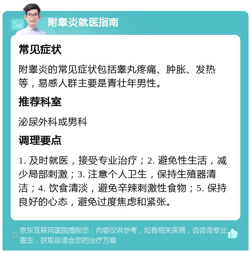 附睾炎就医指南 常见症状 附睾炎的常见症状包括睾丸疼痛、肿胀、发热等，易感人群主要是青壮年男性。 推荐科室 泌尿外科或男科 调理要点 1. 及时就医，接受专业治疗；2. 避免性生活，减少局部刺激；3. 注意个人卫生，保持生殖器清洁；4. 饮食清淡，避免辛辣刺激性食物；5. 保持良好的心态，避免过度焦虑和紧张。