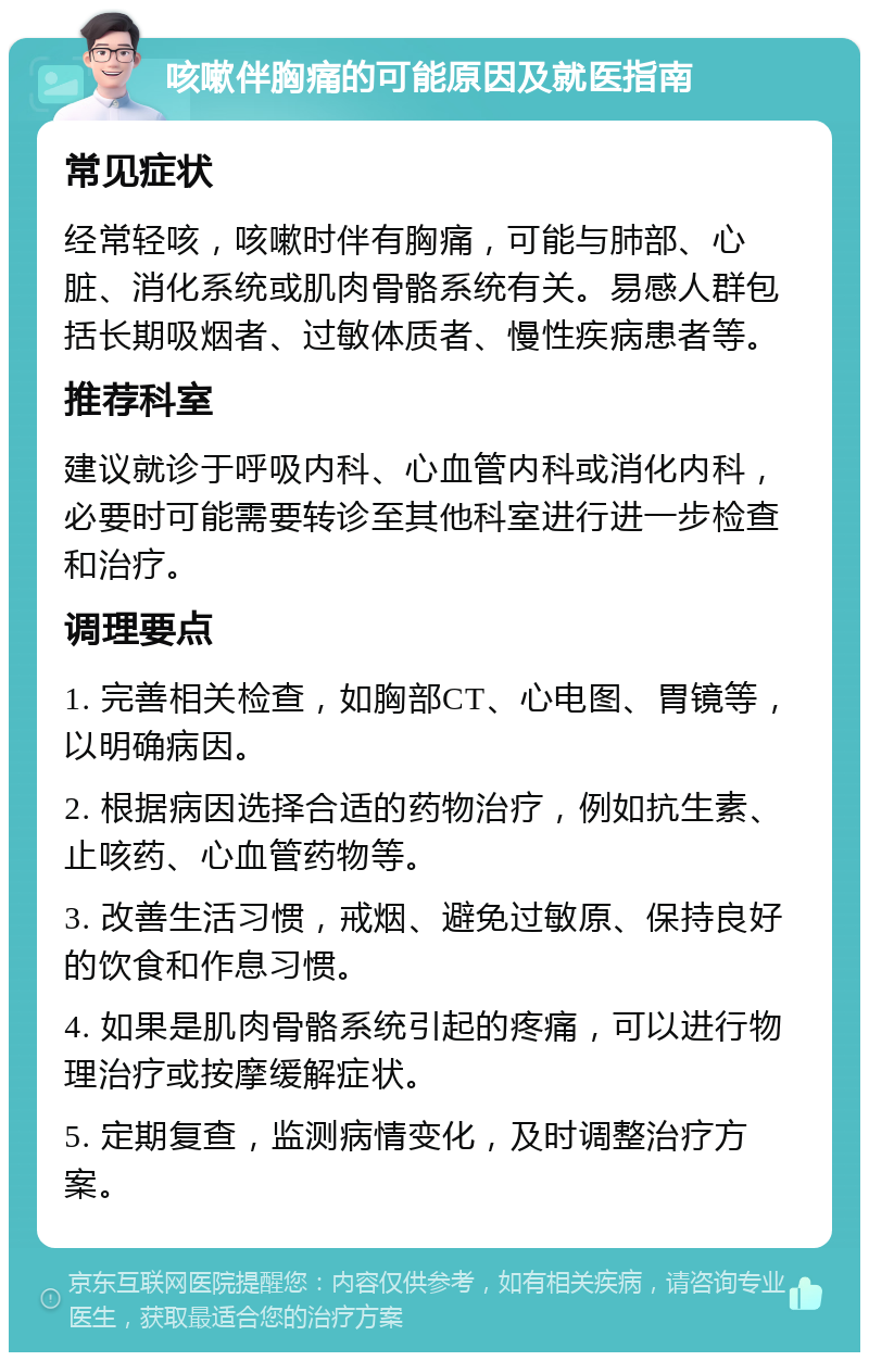 咳嗽伴胸痛的可能原因及就医指南 常见症状 经常轻咳，咳嗽时伴有胸痛，可能与肺部、心脏、消化系统或肌肉骨骼系统有关。易感人群包括长期吸烟者、过敏体质者、慢性疾病患者等。 推荐科室 建议就诊于呼吸内科、心血管内科或消化内科，必要时可能需要转诊至其他科室进行进一步检查和治疗。 调理要点 1. 完善相关检查，如胸部CT、心电图、胃镜等，以明确病因。 2. 根据病因选择合适的药物治疗，例如抗生素、止咳药、心血管药物等。 3. 改善生活习惯，戒烟、避免过敏原、保持良好的饮食和作息习惯。 4. 如果是肌肉骨骼系统引起的疼痛，可以进行物理治疗或按摩缓解症状。 5. 定期复查，监测病情变化，及时调整治疗方案。