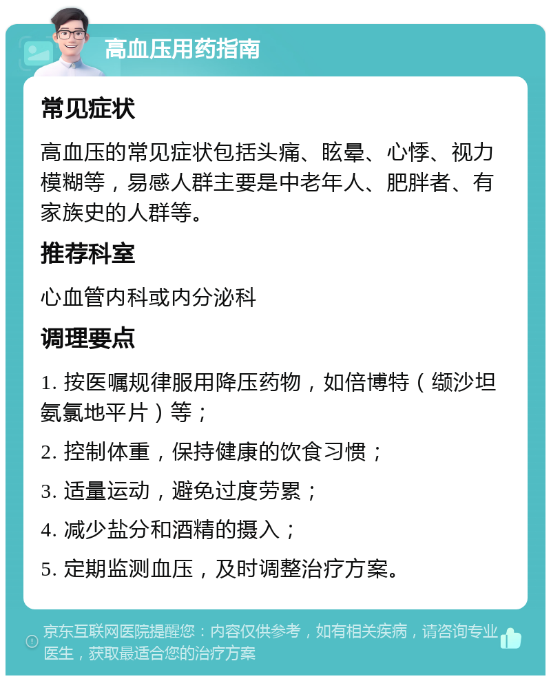 高血压用药指南 常见症状 高血压的常见症状包括头痛、眩晕、心悸、视力模糊等，易感人群主要是中老年人、肥胖者、有家族史的人群等。 推荐科室 心血管内科或内分泌科 调理要点 1. 按医嘱规律服用降压药物，如倍博特（缬沙坦氨氯地平片）等； 2. 控制体重，保持健康的饮食习惯； 3. 适量运动，避免过度劳累； 4. 减少盐分和酒精的摄入； 5. 定期监测血压，及时调整治疗方案。