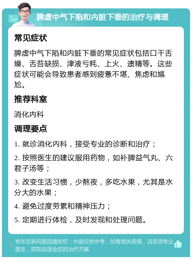 脾虚中气下陷和内脏下垂的治疗与调理 常见症状 脾虚中气下陷和内脏下垂的常见症状包括口干舌燥、舌苔缺损、津液亏耗、上火、遗精等。这些症状可能会导致患者感到疲惫不堪、焦虑和尴尬。 推荐科室 消化内科 调理要点 1. 就诊消化内科，接受专业的诊断和治疗； 2. 按照医生的建议服用药物，如补脾益气丸、六君子汤等； 3. 改变生活习惯，少熬夜，多吃水果，尤其是水分大的水果； 4. 避免过度劳累和精神压力； 5. 定期进行体检，及时发现和处理问题。