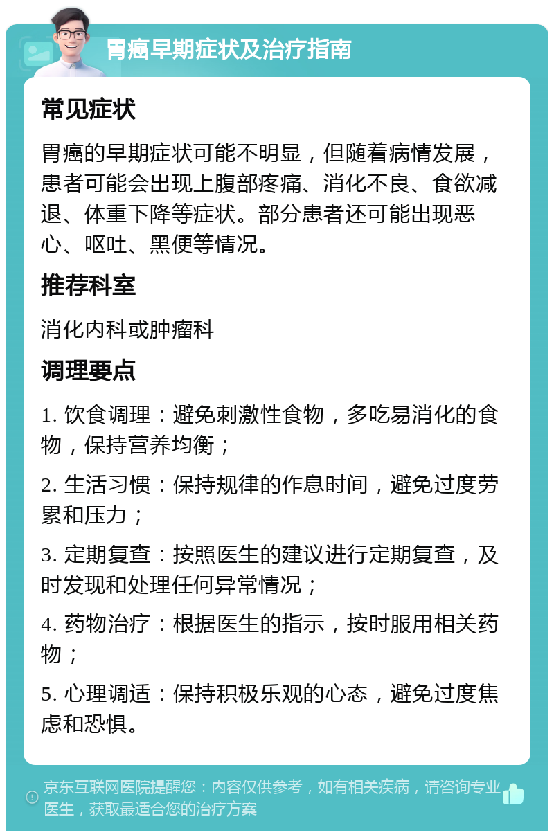 胃癌早期症状及治疗指南 常见症状 胃癌的早期症状可能不明显，但随着病情发展，患者可能会出现上腹部疼痛、消化不良、食欲减退、体重下降等症状。部分患者还可能出现恶心、呕吐、黑便等情况。 推荐科室 消化内科或肿瘤科 调理要点 1. 饮食调理：避免刺激性食物，多吃易消化的食物，保持营养均衡； 2. 生活习惯：保持规律的作息时间，避免过度劳累和压力； 3. 定期复查：按照医生的建议进行定期复查，及时发现和处理任何异常情况； 4. 药物治疗：根据医生的指示，按时服用相关药物； 5. 心理调适：保持积极乐观的心态，避免过度焦虑和恐惧。