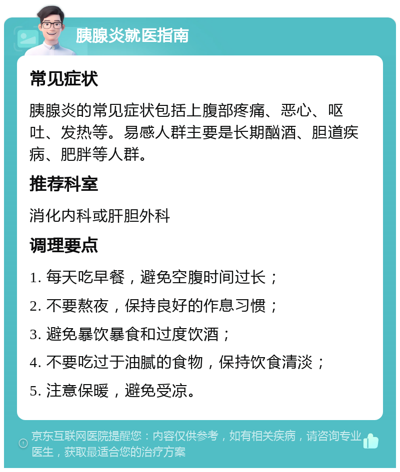 胰腺炎就医指南 常见症状 胰腺炎的常见症状包括上腹部疼痛、恶心、呕吐、发热等。易感人群主要是长期酗酒、胆道疾病、肥胖等人群。 推荐科室 消化内科或肝胆外科 调理要点 1. 每天吃早餐，避免空腹时间过长； 2. 不要熬夜，保持良好的作息习惯； 3. 避免暴饮暴食和过度饮酒； 4. 不要吃过于油腻的食物，保持饮食清淡； 5. 注意保暖，避免受凉。