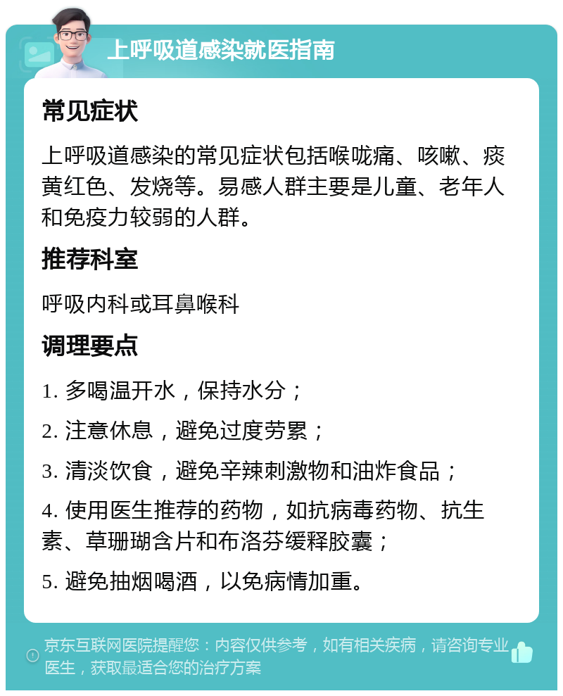 上呼吸道感染就医指南 常见症状 上呼吸道感染的常见症状包括喉咙痛、咳嗽、痰黄红色、发烧等。易感人群主要是儿童、老年人和免疫力较弱的人群。 推荐科室 呼吸内科或耳鼻喉科 调理要点 1. 多喝温开水，保持水分； 2. 注意休息，避免过度劳累； 3. 清淡饮食，避免辛辣刺激物和油炸食品； 4. 使用医生推荐的药物，如抗病毒药物、抗生素、草珊瑚含片和布洛芬缓释胶囊； 5. 避免抽烟喝酒，以免病情加重。