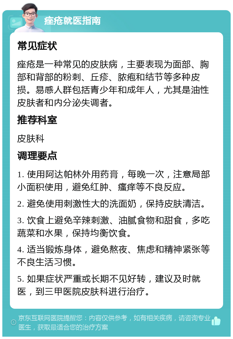 痤疮就医指南 常见症状 痤疮是一种常见的皮肤病，主要表现为面部、胸部和背部的粉刺、丘疹、脓疱和结节等多种皮损。易感人群包括青少年和成年人，尤其是油性皮肤者和内分泌失调者。 推荐科室 皮肤科 调理要点 1. 使用阿达帕林外用药膏，每晚一次，注意局部小面积使用，避免红肿、瘙痒等不良反应。 2. 避免使用刺激性大的洗面奶，保持皮肤清洁。 3. 饮食上避免辛辣刺激、油腻食物和甜食，多吃蔬菜和水果，保持均衡饮食。 4. 适当锻炼身体，避免熬夜、焦虑和精神紧张等不良生活习惯。 5. 如果症状严重或长期不见好转，建议及时就医，到三甲医院皮肤科进行治疗。