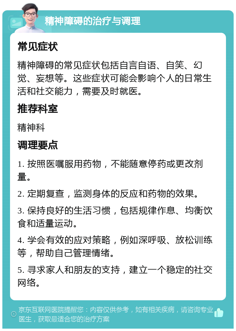 精神障碍的治疗与调理 常见症状 精神障碍的常见症状包括自言自语、自笑、幻觉、妄想等。这些症状可能会影响个人的日常生活和社交能力，需要及时就医。 推荐科室 精神科 调理要点 1. 按照医嘱服用药物，不能随意停药或更改剂量。 2. 定期复查，监测身体的反应和药物的效果。 3. 保持良好的生活习惯，包括规律作息、均衡饮食和适量运动。 4. 学会有效的应对策略，例如深呼吸、放松训练等，帮助自己管理情绪。 5. 寻求家人和朋友的支持，建立一个稳定的社交网络。