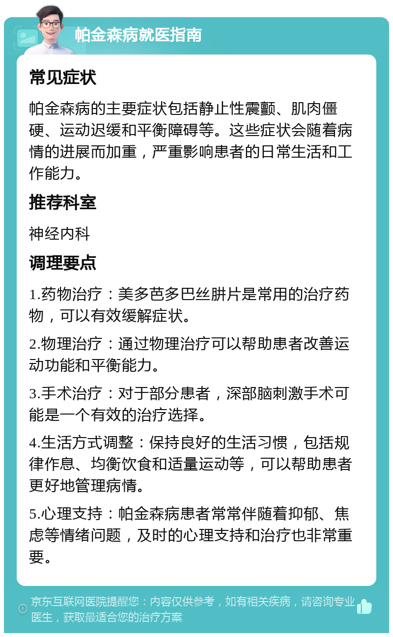 帕金森病就医指南 常见症状 帕金森病的主要症状包括静止性震颤、肌肉僵硬、运动迟缓和平衡障碍等。这些症状会随着病情的进展而加重，严重影响患者的日常生活和工作能力。 推荐科室 神经内科 调理要点 1.药物治疗：美多芭多巴丝肼片是常用的治疗药物，可以有效缓解症状。 2.物理治疗：通过物理治疗可以帮助患者改善运动功能和平衡能力。 3.手术治疗：对于部分患者，深部脑刺激手术可能是一个有效的治疗选择。 4.生活方式调整：保持良好的生活习惯，包括规律作息、均衡饮食和适量运动等，可以帮助患者更好地管理病情。 5.心理支持：帕金森病患者常常伴随着抑郁、焦虑等情绪问题，及时的心理支持和治疗也非常重要。