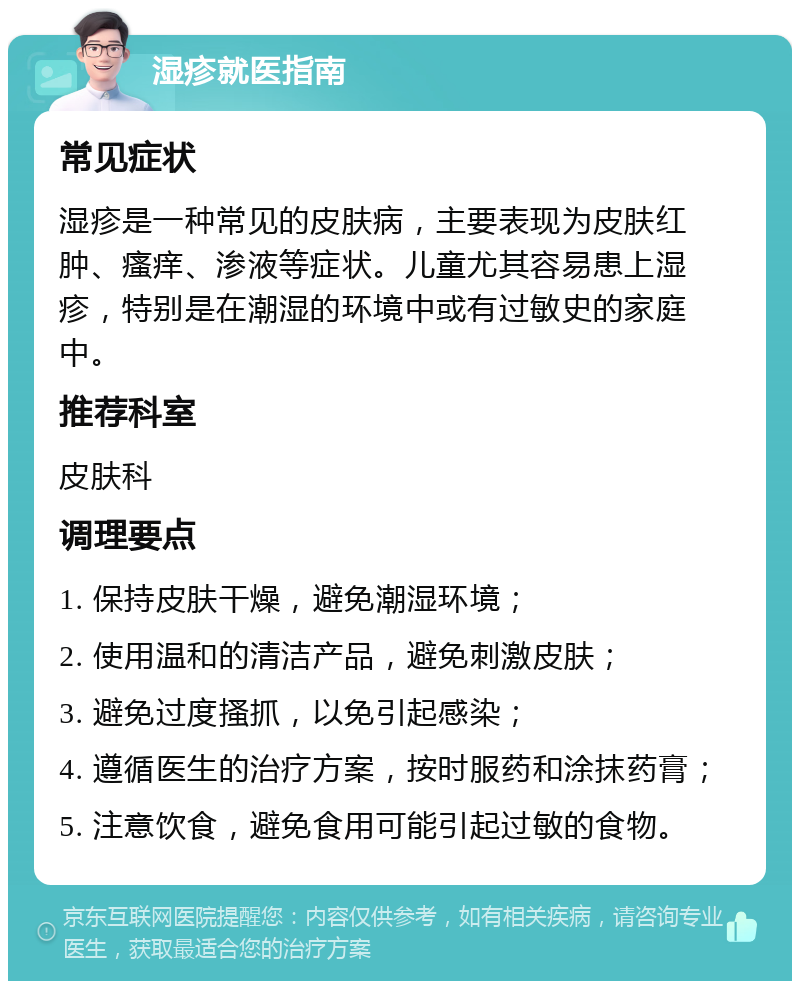 湿疹就医指南 常见症状 湿疹是一种常见的皮肤病，主要表现为皮肤红肿、瘙痒、渗液等症状。儿童尤其容易患上湿疹，特别是在潮湿的环境中或有过敏史的家庭中。 推荐科室 皮肤科 调理要点 1. 保持皮肤干燥，避免潮湿环境； 2. 使用温和的清洁产品，避免刺激皮肤； 3. 避免过度搔抓，以免引起感染； 4. 遵循医生的治疗方案，按时服药和涂抹药膏； 5. 注意饮食，避免食用可能引起过敏的食物。