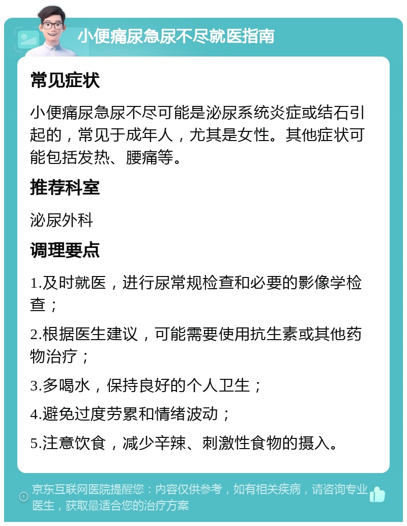 小便痛尿急尿不尽就医指南 常见症状 小便痛尿急尿不尽可能是泌尿系统炎症或结石引起的，常见于成年人，尤其是女性。其他症状可能包括发热、腰痛等。 推荐科室 泌尿外科 调理要点 1.及时就医，进行尿常规检查和必要的影像学检查； 2.根据医生建议，可能需要使用抗生素或其他药物治疗； 3.多喝水，保持良好的个人卫生； 4.避免过度劳累和情绪波动； 5.注意饮食，减少辛辣、刺激性食物的摄入。