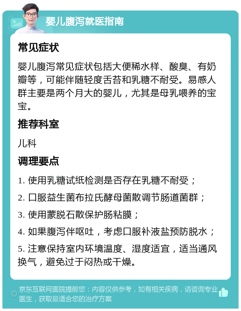 婴儿腹泻就医指南 常见症状 婴儿腹泻常见症状包括大便稀水样、酸臭、有奶瓣等，可能伴随轻度舌苔和乳糖不耐受。易感人群主要是两个月大的婴儿，尤其是母乳喂养的宝宝。 推荐科室 儿科 调理要点 1. 使用乳糖试纸检测是否存在乳糖不耐受； 2. 口服益生菌布拉氏酵母菌散调节肠道菌群； 3. 使用蒙脱石散保护肠粘膜； 4. 如果腹泻伴呕吐，考虑口服补液盐预防脱水； 5. 注意保持室内环境温度、湿度适宜，适当通风换气，避免过于闷热或干燥。