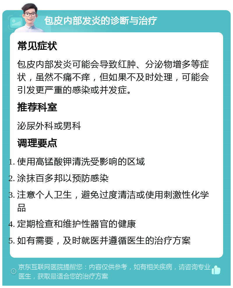 包皮内部发炎的诊断与治疗 常见症状 包皮内部发炎可能会导致红肿、分泌物增多等症状，虽然不痛不痒，但如果不及时处理，可能会引发更严重的感染或并发症。 推荐科室 泌尿外科或男科 调理要点 使用高锰酸钾清洗受影响的区域 涂抹百多邦以预防感染 注意个人卫生，避免过度清洁或使用刺激性化学品 定期检查和维护性器官的健康 如有需要，及时就医并遵循医生的治疗方案