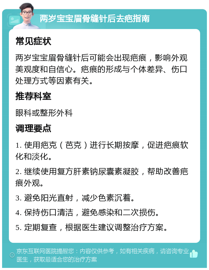 两岁宝宝眉骨缝针后去疤指南 常见症状 两岁宝宝眉骨缝针后可能会出现疤痕，影响外观美观度和自信心。疤痕的形成与个体差异、伤口处理方式等因素有关。 推荐科室 眼科或整形外科 调理要点 1. 使用疤克（芭克）进行长期按摩，促进疤痕软化和淡化。 2. 继续使用复方肝素钠尿囊素凝胶，帮助改善疤痕外观。 3. 避免阳光直射，减少色素沉着。 4. 保持伤口清洁，避免感染和二次损伤。 5. 定期复查，根据医生建议调整治疗方案。