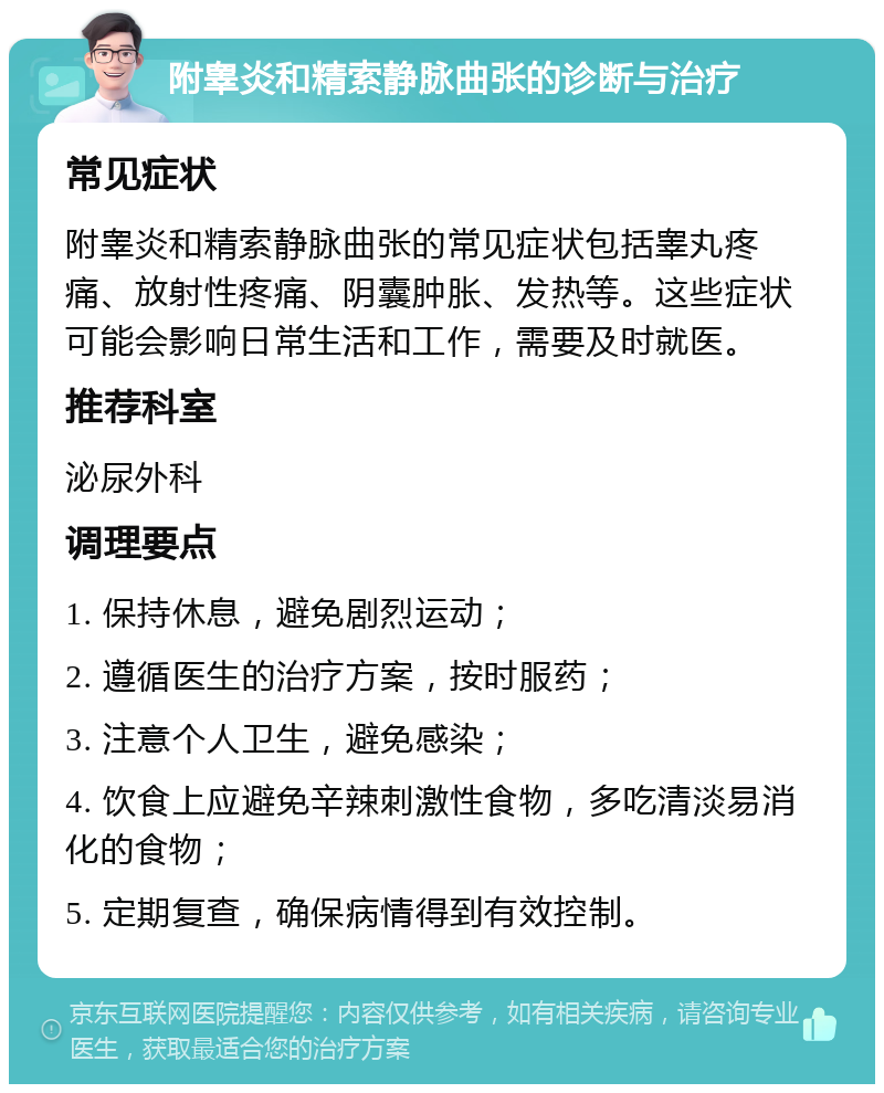 附睾炎和精索静脉曲张的诊断与治疗 常见症状 附睾炎和精索静脉曲张的常见症状包括睾丸疼痛、放射性疼痛、阴囊肿胀、发热等。这些症状可能会影响日常生活和工作，需要及时就医。 推荐科室 泌尿外科 调理要点 1. 保持休息，避免剧烈运动； 2. 遵循医生的治疗方案，按时服药； 3. 注意个人卫生，避免感染； 4. 饮食上应避免辛辣刺激性食物，多吃清淡易消化的食物； 5. 定期复查，确保病情得到有效控制。