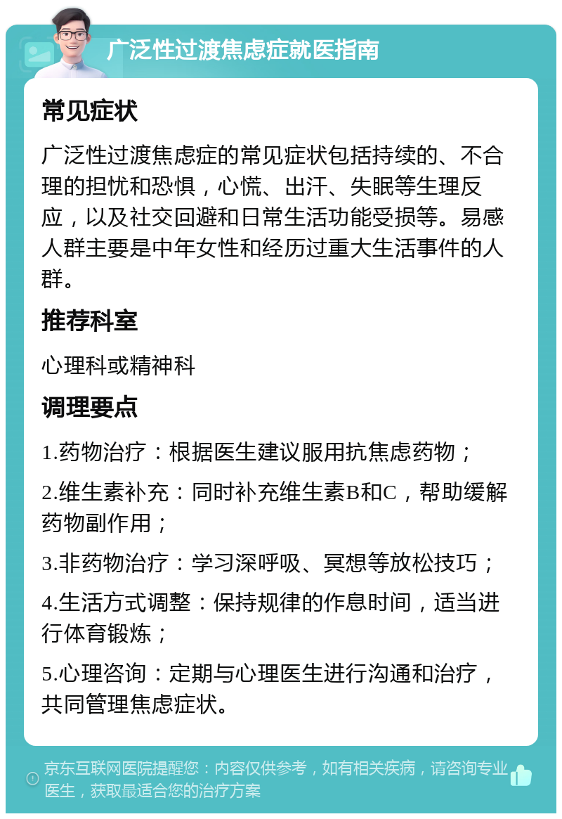 广泛性过渡焦虑症就医指南 常见症状 广泛性过渡焦虑症的常见症状包括持续的、不合理的担忧和恐惧，心慌、出汗、失眠等生理反应，以及社交回避和日常生活功能受损等。易感人群主要是中年女性和经历过重大生活事件的人群。 推荐科室 心理科或精神科 调理要点 1.药物治疗：根据医生建议服用抗焦虑药物； 2.维生素补充：同时补充维生素B和C，帮助缓解药物副作用； 3.非药物治疗：学习深呼吸、冥想等放松技巧； 4.生活方式调整：保持规律的作息时间，适当进行体育锻炼； 5.心理咨询：定期与心理医生进行沟通和治疗，共同管理焦虑症状。