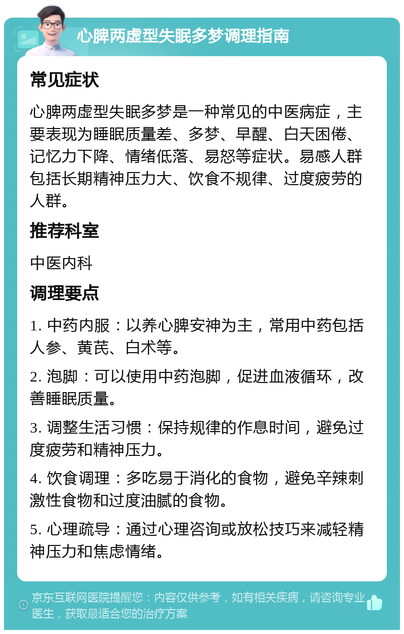 心脾两虚型失眠多梦调理指南 常见症状 心脾两虚型失眠多梦是一种常见的中医病症，主要表现为睡眠质量差、多梦、早醒、白天困倦、记忆力下降、情绪低落、易怒等症状。易感人群包括长期精神压力大、饮食不规律、过度疲劳的人群。 推荐科室 中医内科 调理要点 1. 中药内服：以养心脾安神为主，常用中药包括人参、黄芪、白术等。 2. 泡脚：可以使用中药泡脚，促进血液循环，改善睡眠质量。 3. 调整生活习惯：保持规律的作息时间，避免过度疲劳和精神压力。 4. 饮食调理：多吃易于消化的食物，避免辛辣刺激性食物和过度油腻的食物。 5. 心理疏导：通过心理咨询或放松技巧来减轻精神压力和焦虑情绪。