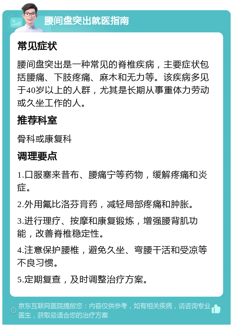 腰间盘突出就医指南 常见症状 腰间盘突出是一种常见的脊椎疾病，主要症状包括腰痛、下肢疼痛、麻木和无力等。该疾病多见于40岁以上的人群，尤其是长期从事重体力劳动或久坐工作的人。 推荐科室 骨科或康复科 调理要点 1.口服塞来昔布、腰痛宁等药物，缓解疼痛和炎症。 2.外用氟比洛芬膏药，减轻局部疼痛和肿胀。 3.进行理疗、按摩和康复锻炼，增强腰背肌功能，改善脊椎稳定性。 4.注意保护腰椎，避免久坐、弯腰干活和受凉等不良习惯。 5.定期复查，及时调整治疗方案。