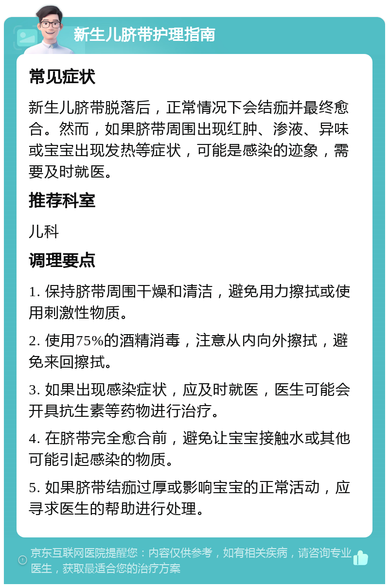 新生儿脐带护理指南 常见症状 新生儿脐带脱落后，正常情况下会结痂并最终愈合。然而，如果脐带周围出现红肿、渗液、异味或宝宝出现发热等症状，可能是感染的迹象，需要及时就医。 推荐科室 儿科 调理要点 1. 保持脐带周围干燥和清洁，避免用力擦拭或使用刺激性物质。 2. 使用75%的酒精消毒，注意从内向外擦拭，避免来回擦拭。 3. 如果出现感染症状，应及时就医，医生可能会开具抗生素等药物进行治疗。 4. 在脐带完全愈合前，避免让宝宝接触水或其他可能引起感染的物质。 5. 如果脐带结痂过厚或影响宝宝的正常活动，应寻求医生的帮助进行处理。