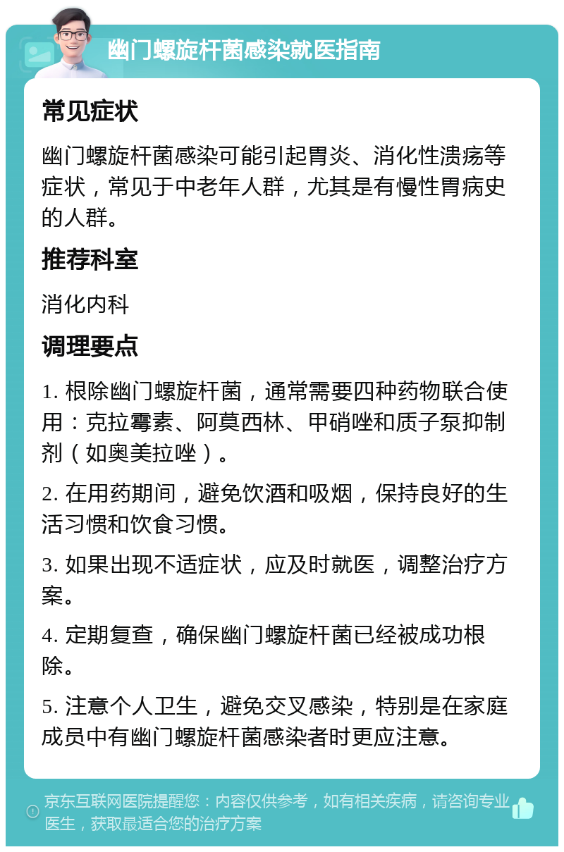 幽门螺旋杆菌感染就医指南 常见症状 幽门螺旋杆菌感染可能引起胃炎、消化性溃疡等症状，常见于中老年人群，尤其是有慢性胃病史的人群。 推荐科室 消化内科 调理要点 1. 根除幽门螺旋杆菌，通常需要四种药物联合使用：克拉霉素、阿莫西林、甲硝唑和质子泵抑制剂（如奥美拉唑）。 2. 在用药期间，避免饮酒和吸烟，保持良好的生活习惯和饮食习惯。 3. 如果出现不适症状，应及时就医，调整治疗方案。 4. 定期复查，确保幽门螺旋杆菌已经被成功根除。 5. 注意个人卫生，避免交叉感染，特别是在家庭成员中有幽门螺旋杆菌感染者时更应注意。