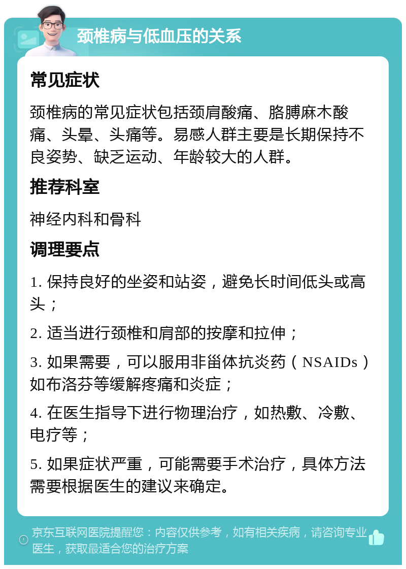 颈椎病与低血压的关系 常见症状 颈椎病的常见症状包括颈肩酸痛、胳膊麻木酸痛、头晕、头痛等。易感人群主要是长期保持不良姿势、缺乏运动、年龄较大的人群。 推荐科室 神经内科和骨科 调理要点 1. 保持良好的坐姿和站姿，避免长时间低头或高头； 2. 适当进行颈椎和肩部的按摩和拉伸； 3. 如果需要，可以服用非甾体抗炎药（NSAIDs）如布洛芬等缓解疼痛和炎症； 4. 在医生指导下进行物理治疗，如热敷、冷敷、电疗等； 5. 如果症状严重，可能需要手术治疗，具体方法需要根据医生的建议来确定。