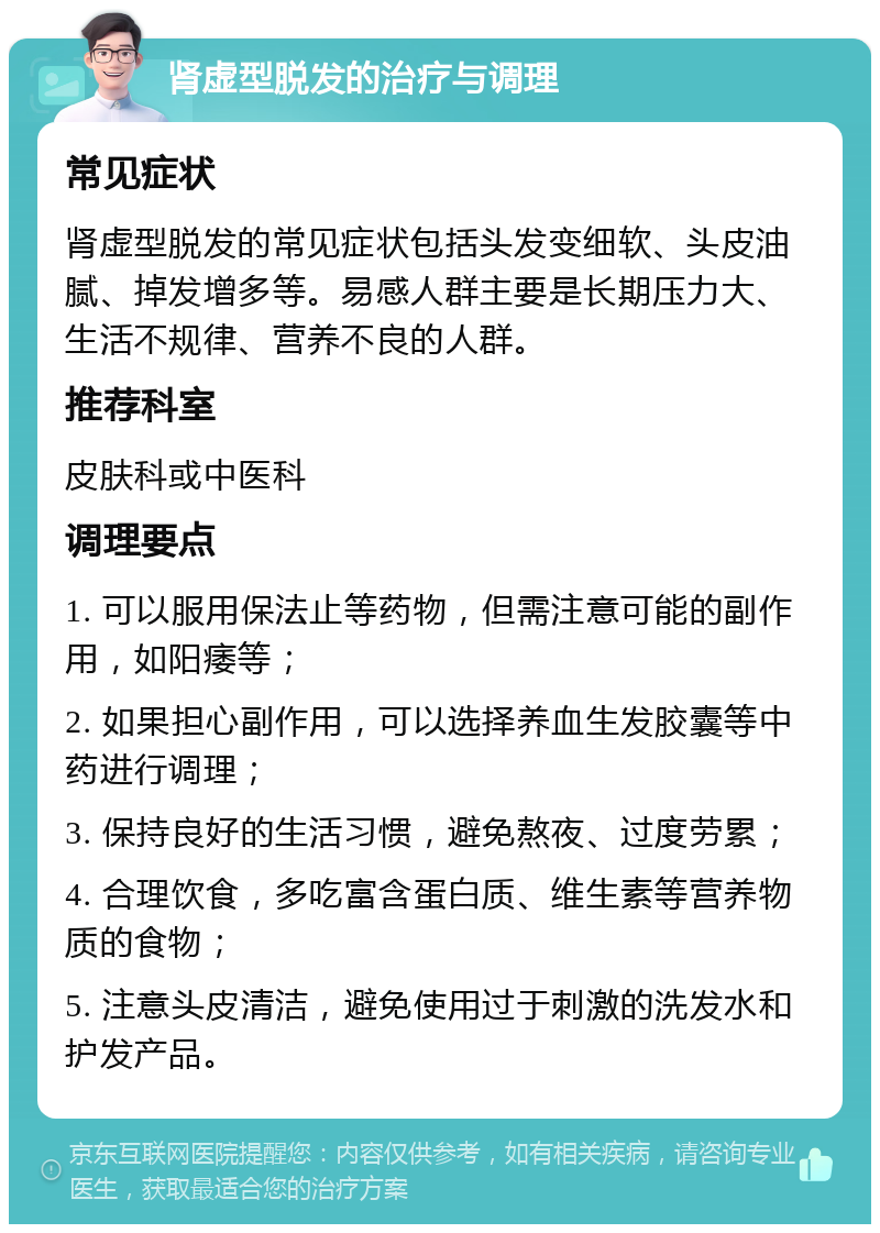 肾虚型脱发的治疗与调理 常见症状 肾虚型脱发的常见症状包括头发变细软、头皮油腻、掉发增多等。易感人群主要是长期压力大、生活不规律、营养不良的人群。 推荐科室 皮肤科或中医科 调理要点 1. 可以服用保法止等药物，但需注意可能的副作用，如阳痿等； 2. 如果担心副作用，可以选择养血生发胶囊等中药进行调理； 3. 保持良好的生活习惯，避免熬夜、过度劳累； 4. 合理饮食，多吃富含蛋白质、维生素等营养物质的食物； 5. 注意头皮清洁，避免使用过于刺激的洗发水和护发产品。