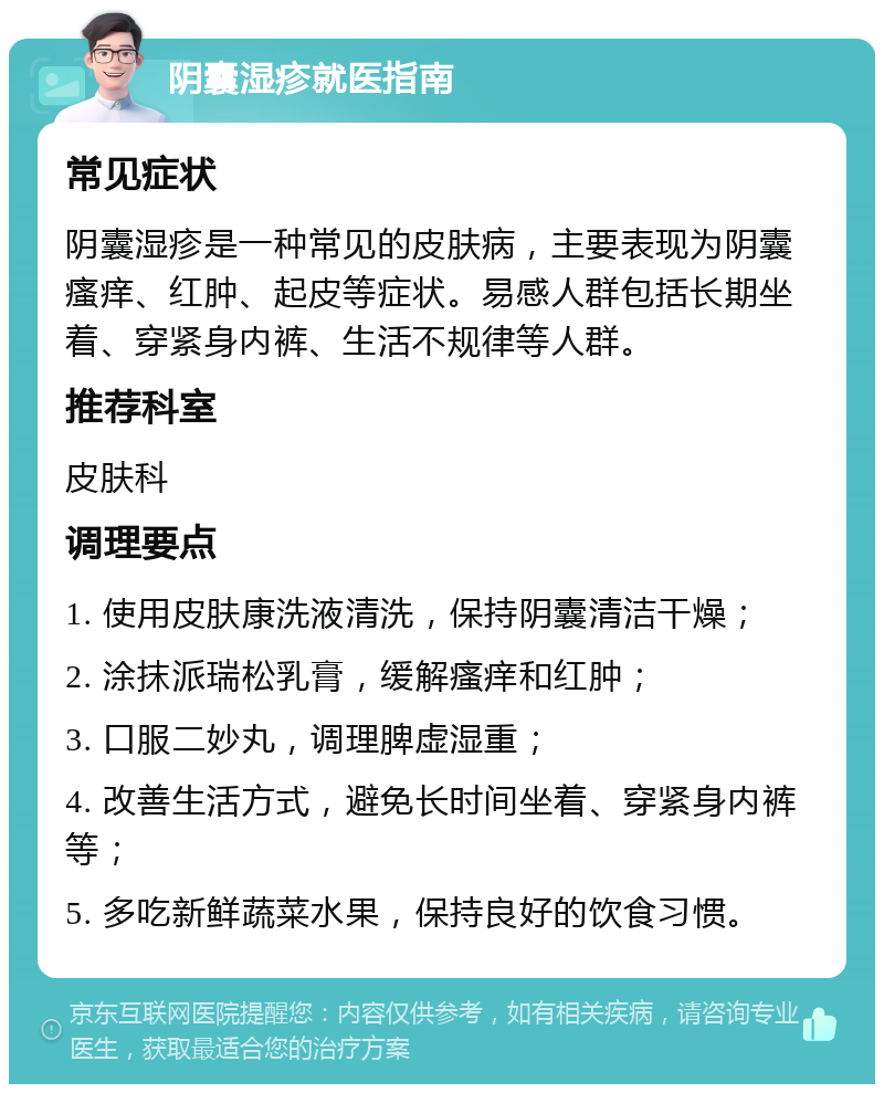 阴囊湿疹就医指南 常见症状 阴囊湿疹是一种常见的皮肤病，主要表现为阴囊瘙痒、红肿、起皮等症状。易感人群包括长期坐着、穿紧身内裤、生活不规律等人群。 推荐科室 皮肤科 调理要点 1. 使用皮肤康洗液清洗，保持阴囊清洁干燥； 2. 涂抹派瑞松乳膏，缓解瘙痒和红肿； 3. 口服二妙丸，调理脾虚湿重； 4. 改善生活方式，避免长时间坐着、穿紧身内裤等； 5. 多吃新鲜蔬菜水果，保持良好的饮食习惯。