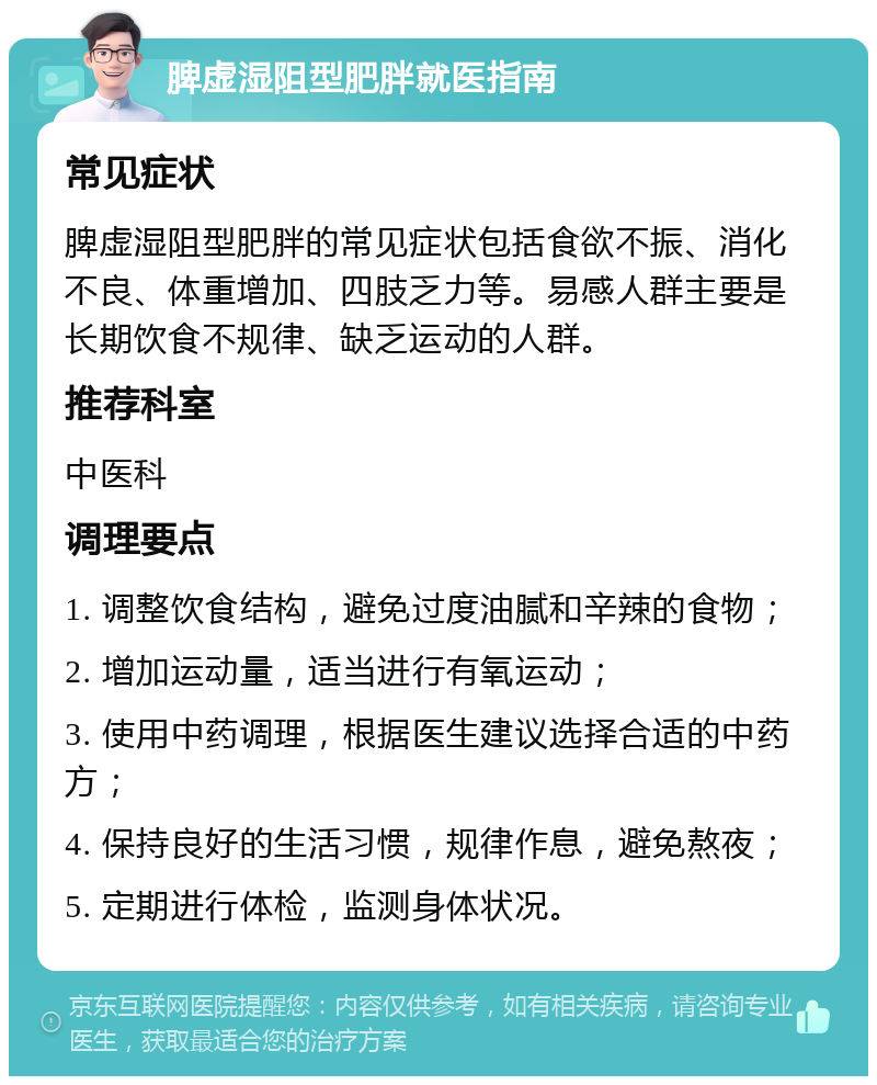 脾虚湿阻型肥胖就医指南 常见症状 脾虚湿阻型肥胖的常见症状包括食欲不振、消化不良、体重增加、四肢乏力等。易感人群主要是长期饮食不规律、缺乏运动的人群。 推荐科室 中医科 调理要点 1. 调整饮食结构，避免过度油腻和辛辣的食物； 2. 增加运动量，适当进行有氧运动； 3. 使用中药调理，根据医生建议选择合适的中药方； 4. 保持良好的生活习惯，规律作息，避免熬夜； 5. 定期进行体检，监测身体状况。