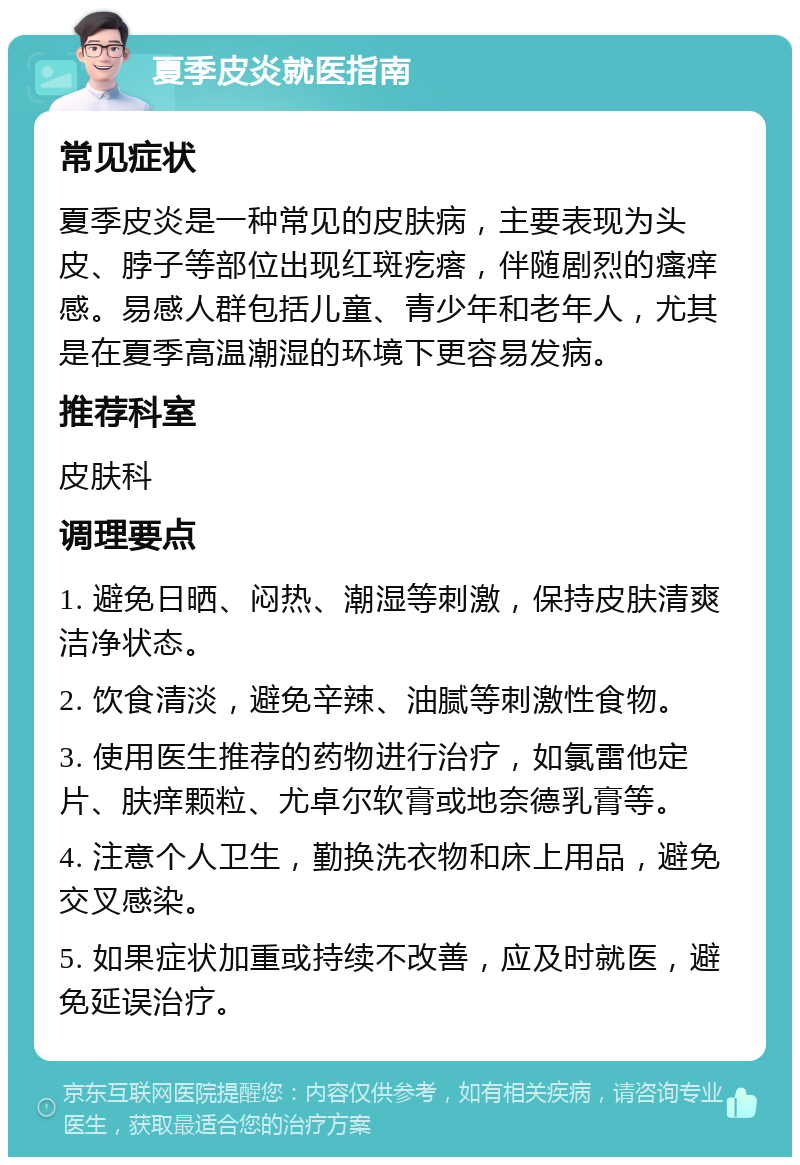 夏季皮炎就医指南 常见症状 夏季皮炎是一种常见的皮肤病，主要表现为头皮、脖子等部位出现红斑疙瘩，伴随剧烈的瘙痒感。易感人群包括儿童、青少年和老年人，尤其是在夏季高温潮湿的环境下更容易发病。 推荐科室 皮肤科 调理要点 1. 避免日晒、闷热、潮湿等刺激，保持皮肤清爽洁净状态。 2. 饮食清淡，避免辛辣、油腻等刺激性食物。 3. 使用医生推荐的药物进行治疗，如氯雷他定片、肤痒颗粒、尤卓尔软膏或地奈德乳膏等。 4. 注意个人卫生，勤换洗衣物和床上用品，避免交叉感染。 5. 如果症状加重或持续不改善，应及时就医，避免延误治疗。