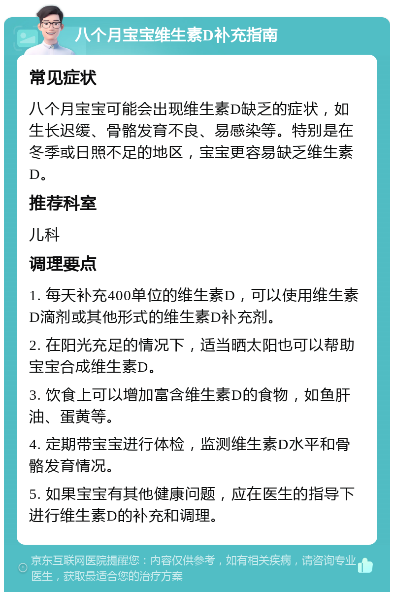 八个月宝宝维生素D补充指南 常见症状 八个月宝宝可能会出现维生素D缺乏的症状，如生长迟缓、骨骼发育不良、易感染等。特别是在冬季或日照不足的地区，宝宝更容易缺乏维生素D。 推荐科室 儿科 调理要点 1. 每天补充400单位的维生素D，可以使用维生素D滴剂或其他形式的维生素D补充剂。 2. 在阳光充足的情况下，适当晒太阳也可以帮助宝宝合成维生素D。 3. 饮食上可以增加富含维生素D的食物，如鱼肝油、蛋黄等。 4. 定期带宝宝进行体检，监测维生素D水平和骨骼发育情况。 5. 如果宝宝有其他健康问题，应在医生的指导下进行维生素D的补充和调理。