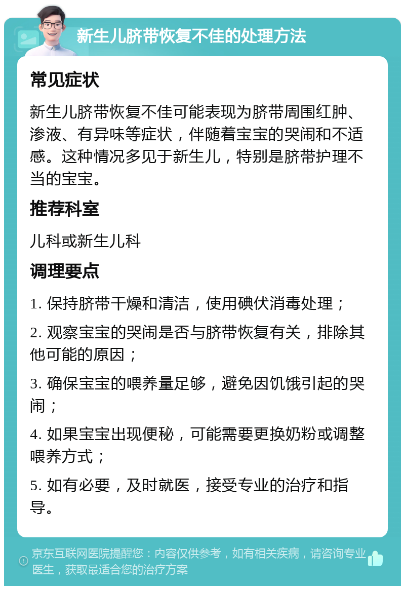 新生儿脐带恢复不佳的处理方法 常见症状 新生儿脐带恢复不佳可能表现为脐带周围红肿、渗液、有异味等症状，伴随着宝宝的哭闹和不适感。这种情况多见于新生儿，特别是脐带护理不当的宝宝。 推荐科室 儿科或新生儿科 调理要点 1. 保持脐带干燥和清洁，使用碘伏消毒处理； 2. 观察宝宝的哭闹是否与脐带恢复有关，排除其他可能的原因； 3. 确保宝宝的喂养量足够，避免因饥饿引起的哭闹； 4. 如果宝宝出现便秘，可能需要更换奶粉或调整喂养方式； 5. 如有必要，及时就医，接受专业的治疗和指导。