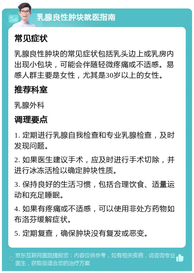 乳腺良性肿块就医指南 常见症状 乳腺良性肿块的常见症状包括乳头边上或乳房内出现小包块，可能会伴随轻微疼痛或不适感。易感人群主要是女性，尤其是30岁以上的女性。 推荐科室 乳腺外科 调理要点 1. 定期进行乳腺自我检查和专业乳腺检查，及时发现问题。 2. 如果医生建议手术，应及时进行手术切除，并进行冰冻活检以确定肿块性质。 3. 保持良好的生活习惯，包括合理饮食、适量运动和充足睡眠。 4. 如果有疼痛或不适感，可以使用非处方药物如布洛芬缓解症状。 5. 定期复查，确保肿块没有复发或恶变。