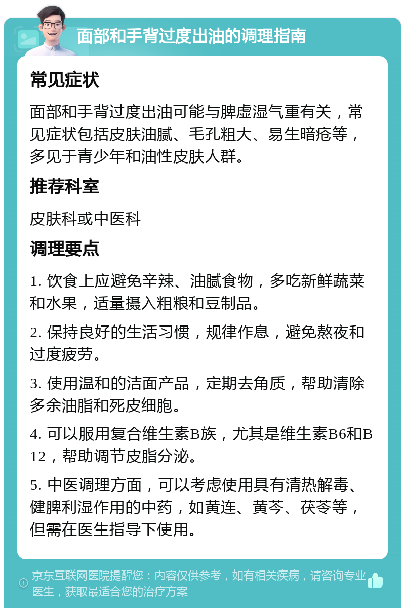 面部和手背过度出油的调理指南 常见症状 面部和手背过度出油可能与脾虚湿气重有关，常见症状包括皮肤油腻、毛孔粗大、易生暗疮等，多见于青少年和油性皮肤人群。 推荐科室 皮肤科或中医科 调理要点 1. 饮食上应避免辛辣、油腻食物，多吃新鲜蔬菜和水果，适量摄入粗粮和豆制品。 2. 保持良好的生活习惯，规律作息，避免熬夜和过度疲劳。 3. 使用温和的洁面产品，定期去角质，帮助清除多余油脂和死皮细胞。 4. 可以服用复合维生素B族，尤其是维生素B6和B12，帮助调节皮脂分泌。 5. 中医调理方面，可以考虑使用具有清热解毒、健脾利湿作用的中药，如黄连、黄芩、茯苓等，但需在医生指导下使用。