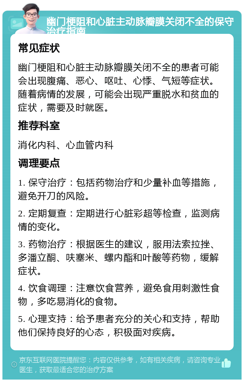 幽门梗阻和心脏主动脉瓣膜关闭不全的保守治疗指南 常见症状 幽门梗阻和心脏主动脉瓣膜关闭不全的患者可能会出现腹痛、恶心、呕吐、心悸、气短等症状。随着病情的发展，可能会出现严重脱水和贫血的症状，需要及时就医。 推荐科室 消化内科、心血管内科 调理要点 1. 保守治疗：包括药物治疗和少量补血等措施，避免开刀的风险。 2. 定期复查：定期进行心脏彩超等检查，监测病情的变化。 3. 药物治疗：根据医生的建议，服用法索拉挫、多潘立酮、呋塞米、螺内酯和叶酸等药物，缓解症状。 4. 饮食调理：注意饮食营养，避免食用刺激性食物，多吃易消化的食物。 5. 心理支持：给予患者充分的关心和支持，帮助他们保持良好的心态，积极面对疾病。