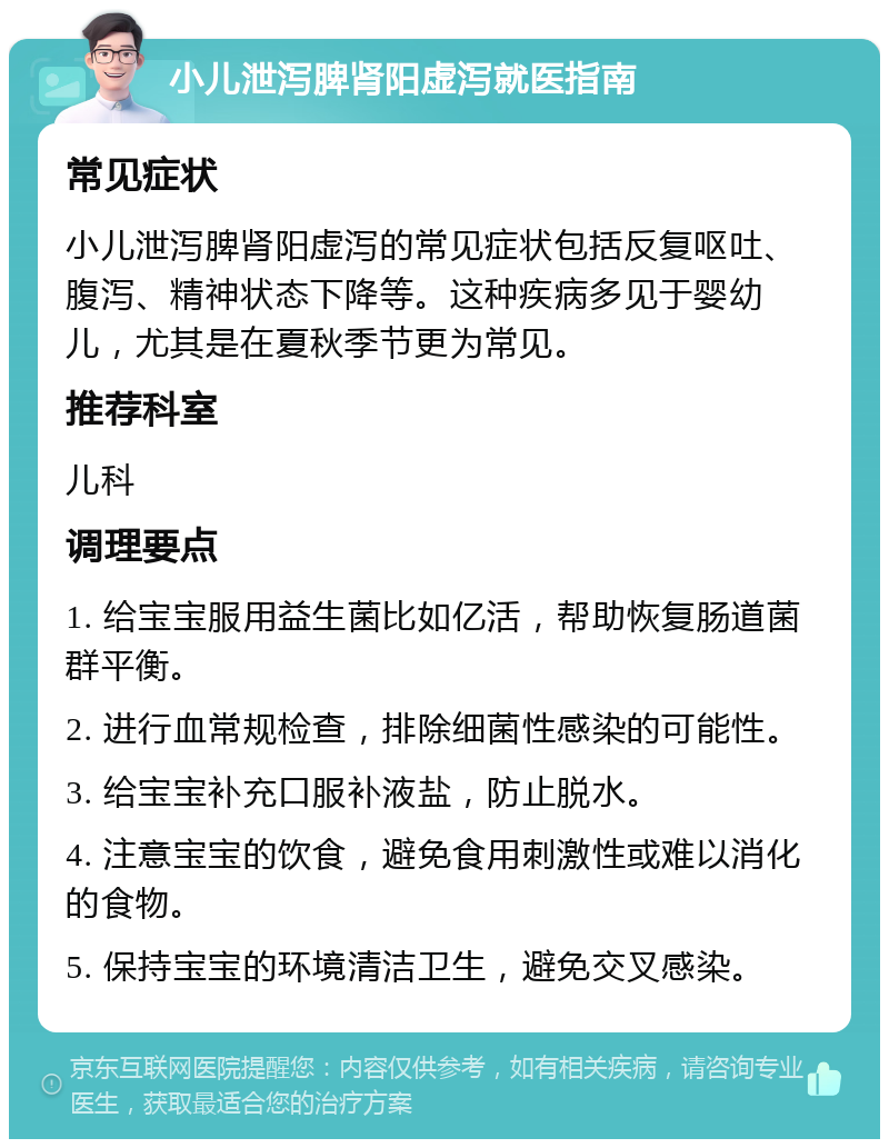 小儿泄泻脾肾阳虚泻就医指南 常见症状 小儿泄泻脾肾阳虚泻的常见症状包括反复呕吐、腹泻、精神状态下降等。这种疾病多见于婴幼儿，尤其是在夏秋季节更为常见。 推荐科室 儿科 调理要点 1. 给宝宝服用益生菌比如亿活，帮助恢复肠道菌群平衡。 2. 进行血常规检查，排除细菌性感染的可能性。 3. 给宝宝补充口服补液盐，防止脱水。 4. 注意宝宝的饮食，避免食用刺激性或难以消化的食物。 5. 保持宝宝的环境清洁卫生，避免交叉感染。