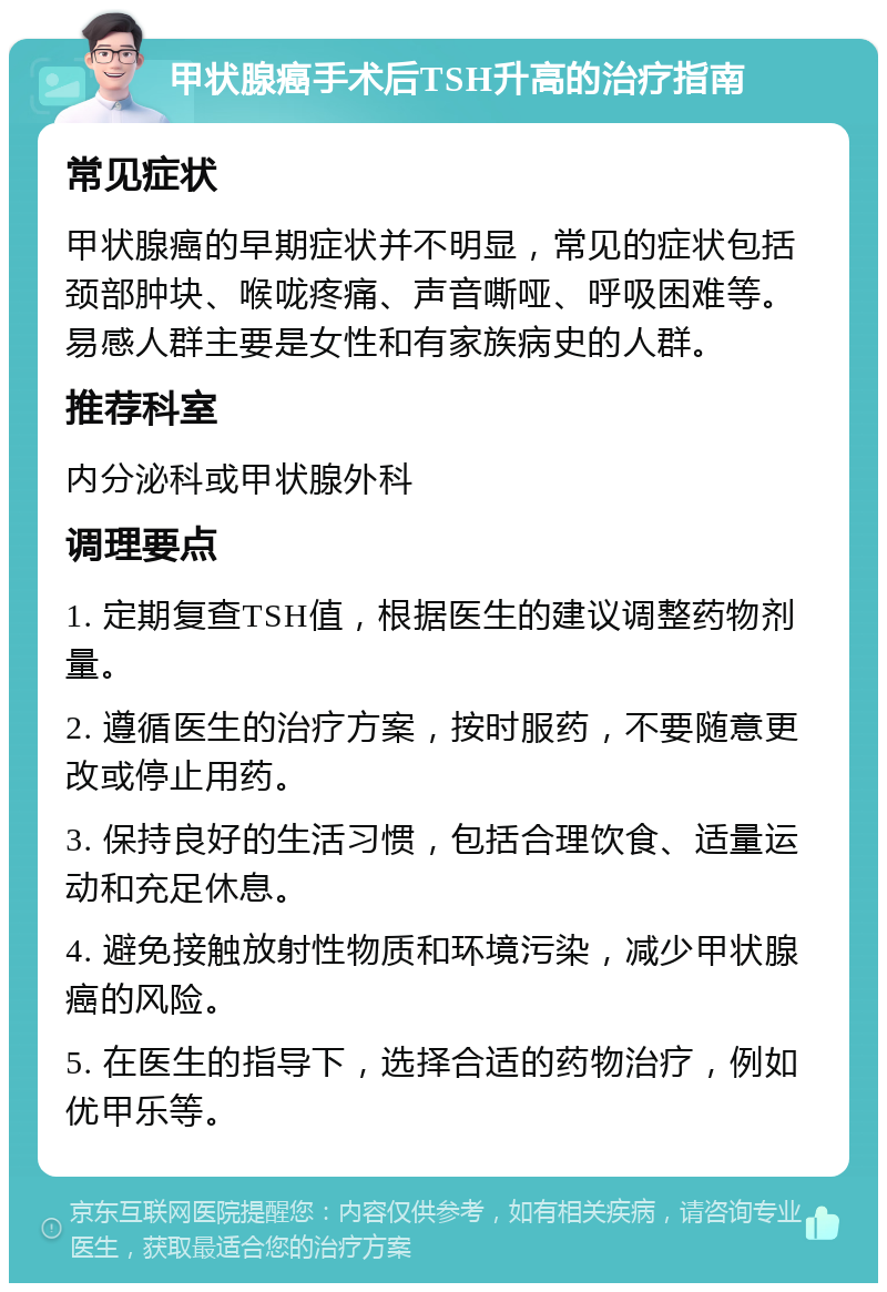 甲状腺癌手术后TSH升高的治疗指南 常见症状 甲状腺癌的早期症状并不明显，常见的症状包括颈部肿块、喉咙疼痛、声音嘶哑、呼吸困难等。易感人群主要是女性和有家族病史的人群。 推荐科室 内分泌科或甲状腺外科 调理要点 1. 定期复查TSH值，根据医生的建议调整药物剂量。 2. 遵循医生的治疗方案，按时服药，不要随意更改或停止用药。 3. 保持良好的生活习惯，包括合理饮食、适量运动和充足休息。 4. 避免接触放射性物质和环境污染，减少甲状腺癌的风险。 5. 在医生的指导下，选择合适的药物治疗，例如优甲乐等。